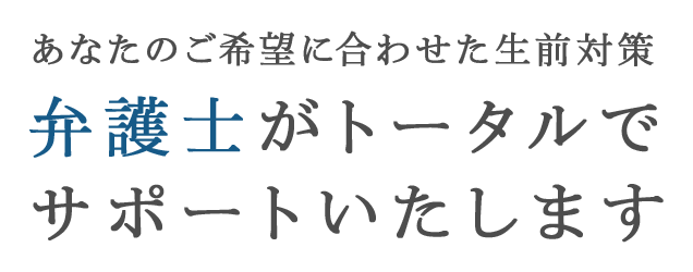 あなたのご希望に合わせた生前対策 弁護士がトータルでサポートいたします